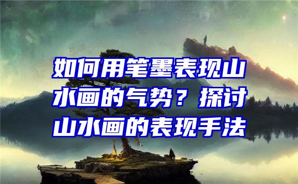 如何用笔墨表现山水画的气势？探讨山水画的表现手法