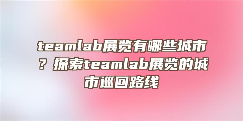 teamlab展览有哪些城市？探索teamlab展览的城市巡回路线