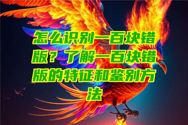 怎么识别一百块错版？了解一百块错版的特征和鉴别方法