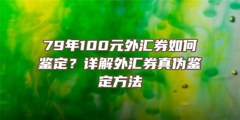 79年100元外汇券如何鉴定？详解外汇券真伪鉴定方法