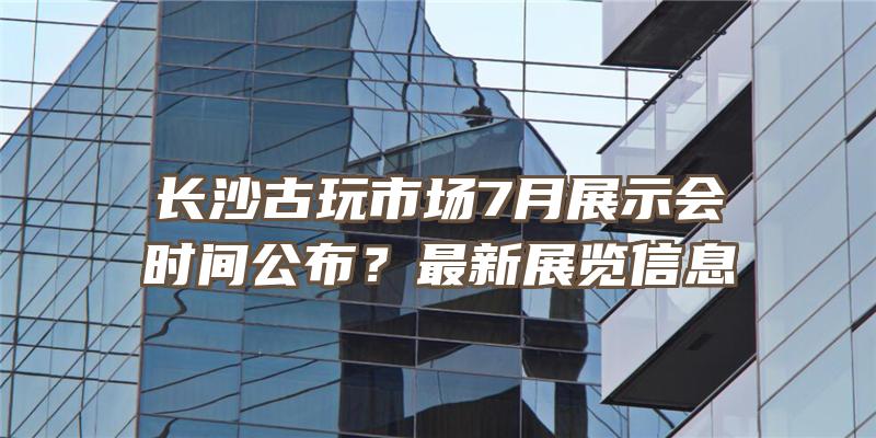 长沙古玩市场7月展示会时间公布？最新展览信息