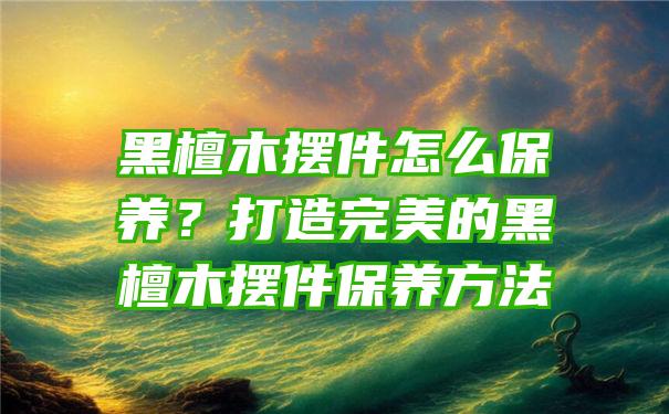 黑檀木摆件怎么保养？打造完美的黑檀木摆件保养方法