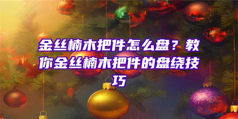 金丝楠木把件怎么盘？教你金丝楠木把件的盘绕技巧