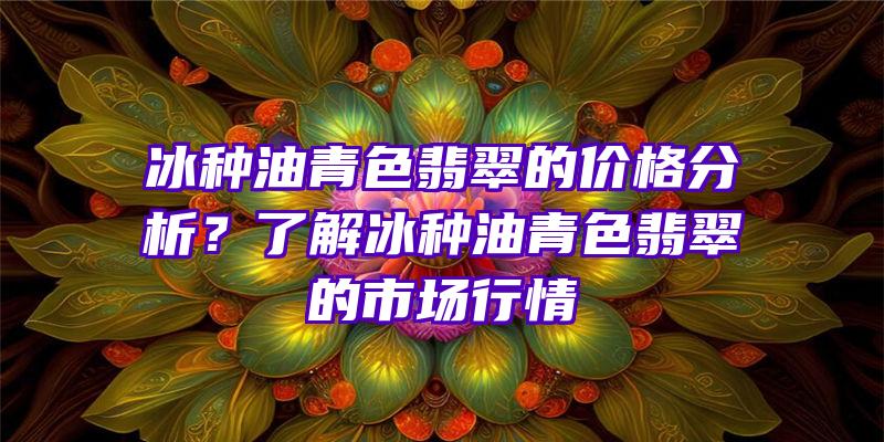 冰种油青色翡翠的价格分析？了解冰种油青色翡翠的市场行情