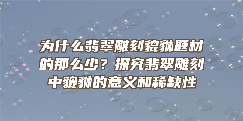 为什么翡翠雕刻貔貅题材的那么少？探究翡翠雕刻中貔貅的意义和稀缺性