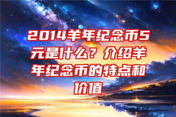 2014羊年纪念币5元是什么？介绍羊年纪念币的特点和价值