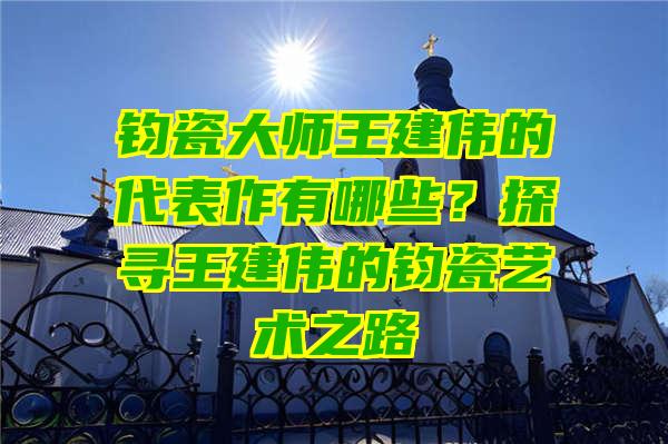 钧瓷大师王建伟的代表作有哪些？探寻王建伟的钧瓷艺术之路