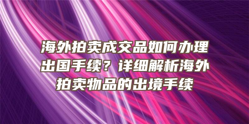 海外拍卖成交品如何办理出国手续？详细解析海外拍卖物品的出境手续