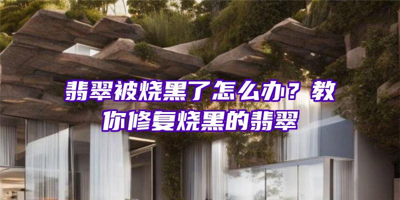 翡翠被烧黑了怎么办？教你修复烧黑的翡翠