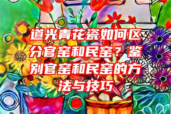 道光青花瓷如何区分官窑和民窑？鉴别官窑和民窑的方法与技巧