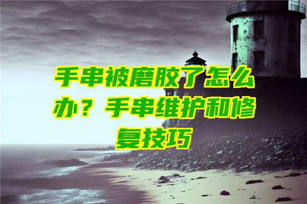 手串被磨胶了怎么办？手串维护和修复技巧