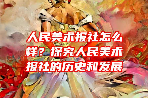 人民美术报社怎么样？探究人民美术报社的历史和发展