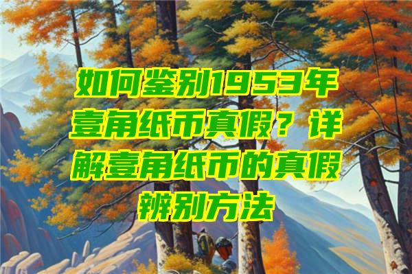 如何鉴别1953年壹角纸币真假？详解壹角纸币的真假辨别方法