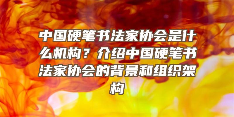 中国硬笔书法家协会是什么机构？介绍中国硬笔书法家协会的背景和组织架构