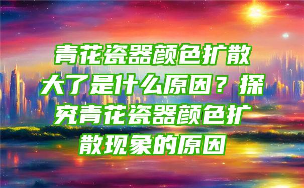 青花瓷器颜色扩散大了是什么原因？探究青花瓷器颜色扩散现象的原因