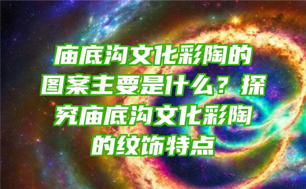 底沟文化彩陶的图案主要是什么？探究底沟文化彩陶的纹饰特点