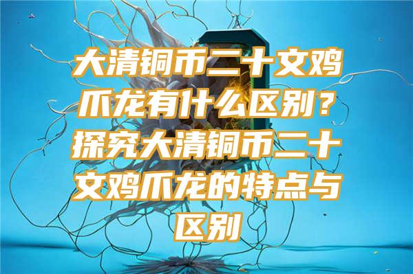 大清铜币二十文鸡爪龙有什么区别？探究大清铜币二十文鸡爪龙的特点与区别