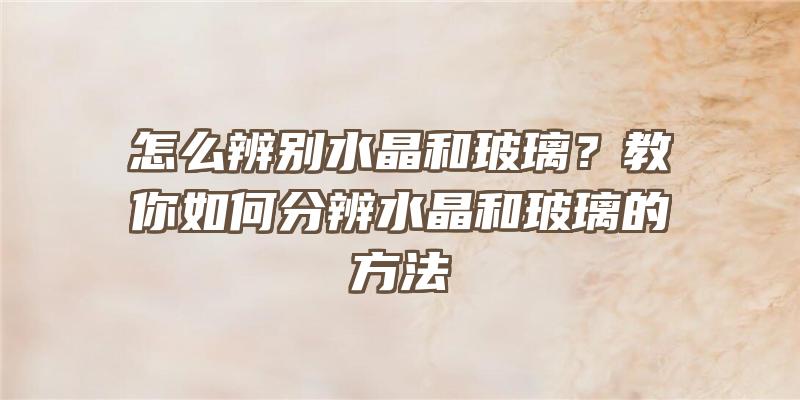 怎么辨别水晶和玻璃？教你如何分辨水晶和玻璃的方法