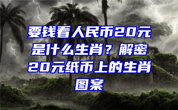 要钱看人民币20元是什么生肖？解密20元纸币上的生肖图案