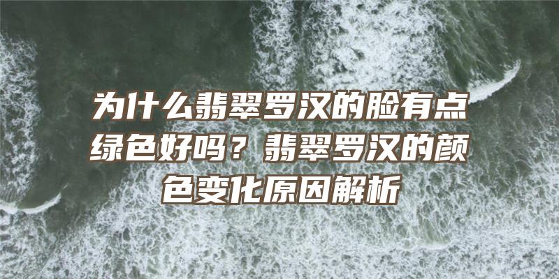 为什么翡翠罗汉的脸有点绿色好吗？翡翠罗汉的颜色变化原因解析