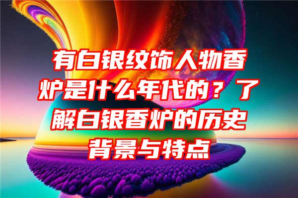 有白银纹饰人物香炉是什么年代的？了解白银香炉的历史背景与特点