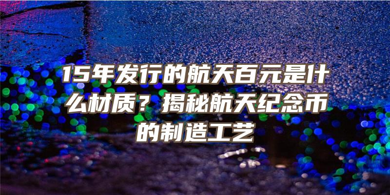 15年发行的航天百元是什么材质？揭秘航天纪念币的制造工艺