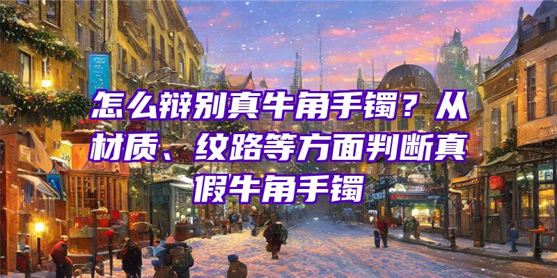 怎么辩别真牛角手镯？从材质、纹路等方面判断真假牛角手镯