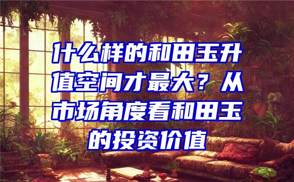 什么样的和田玉升值空间才最大？从市场角度看和田玉的投资价值