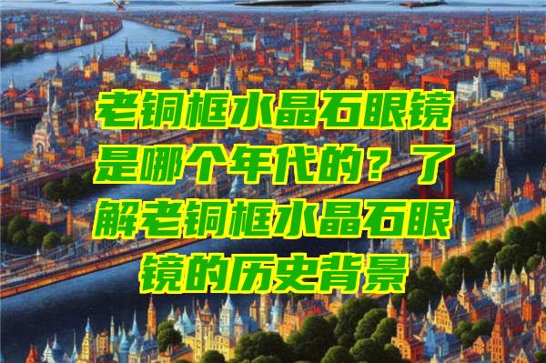 老铜框水晶石眼镜是哪个年代的？了解老铜框水晶石眼镜的历史背景