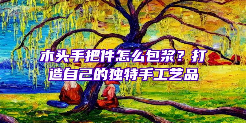 木头手把件怎么包浆？打造自己的独特手工艺品