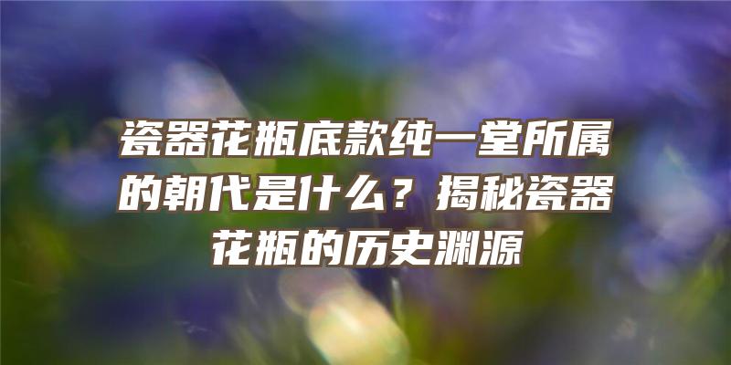 瓷器花瓶底款纯一堂所属的朝代是什么？揭秘瓷器花瓶的历史渊源