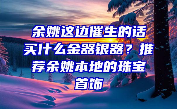 余姚这边催生的话买什么金器银器？推荐余姚本地的珠宝首饰