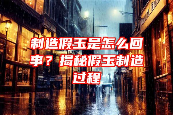 制造假玉是怎么回事？揭秘假玉制造过程