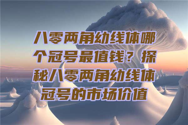 八零两角幼线体哪个冠号最值钱？探秘八零两角幼线体冠号的市场价值