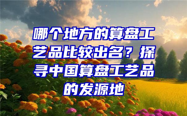 哪个地方的算盘工艺品比较出名？探寻中国算盘工艺品的发源地