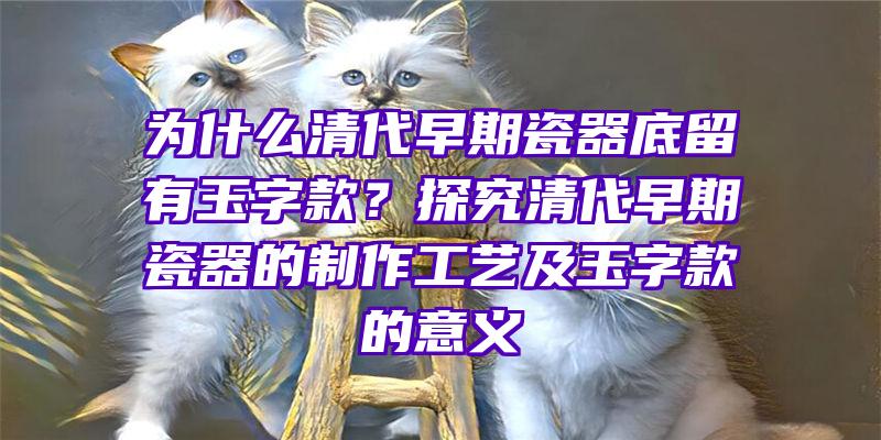 为什么清代早期瓷器底留有玉字款？探究清代早期瓷器的制作工艺及玉字款的意义