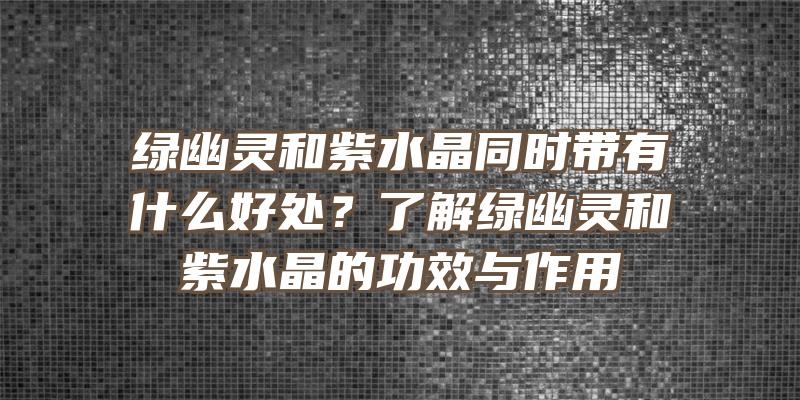 绿幽灵和紫水晶同时带有什么好处？了解绿幽灵和紫水晶的功效与作用