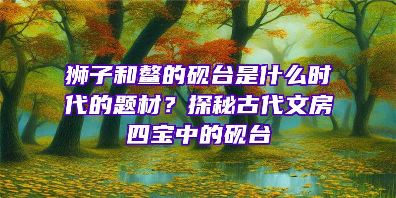 狮子和鳌的砚台是什么时代的题材？探秘古代文房四宝中的砚台