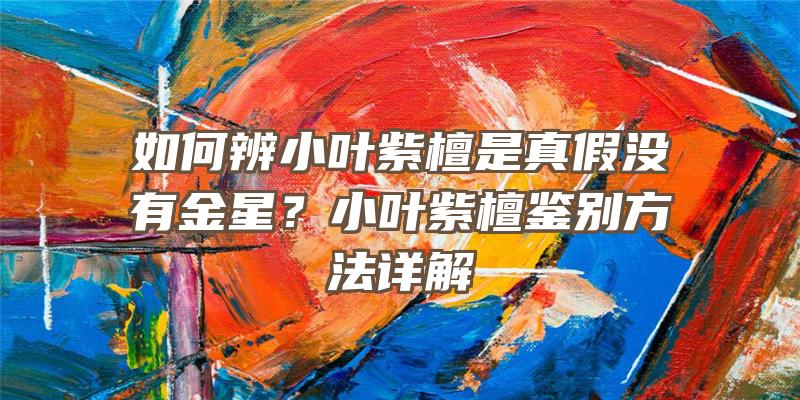 如何辨小叶紫檀是真假没有金星？小叶紫檀鉴别方法详解