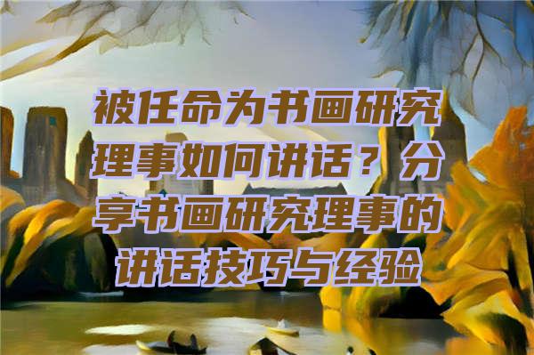 被任命为书画研究理事如何讲话？分享书画研究理事的讲话技巧与经验