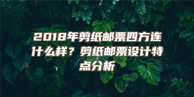 2018年剪纸邮票四方连什么样？剪纸邮票设计特点分析