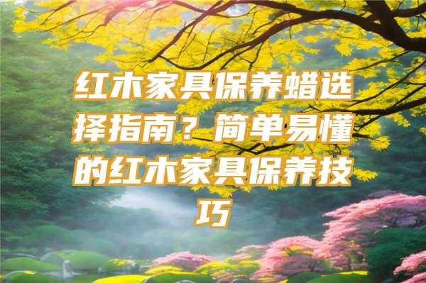 红木家具保养蜡选择指南？简单易懂的红木家具保养技巧