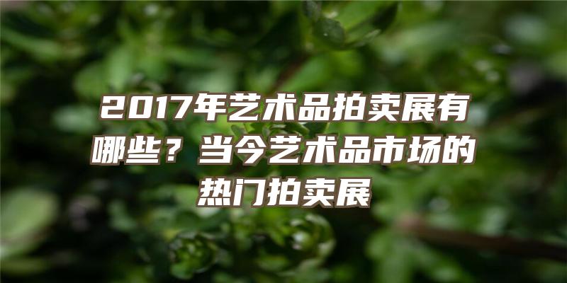 2017年艺术品拍卖展有哪些？当今艺术品市场的热门拍卖展