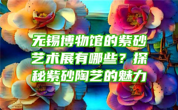 无锡博物馆的紫砂艺术展有哪些？探秘紫砂陶艺的魅力