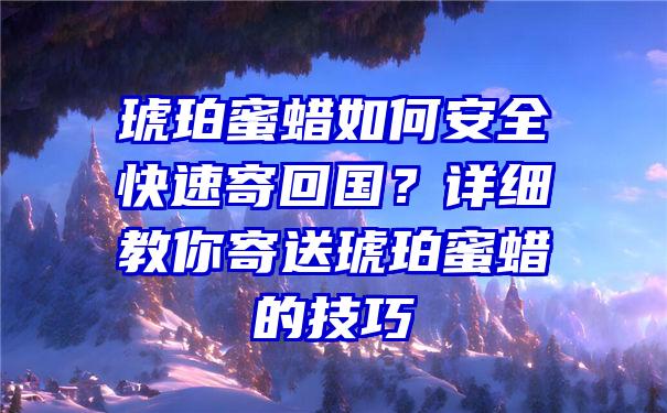 琥珀蜜蜡如何安全快速寄回国？详细教你寄送琥珀蜜蜡的技巧