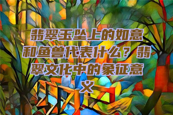 翡翠玉坠上的如意和鱼兽代表什么？翡翠文化中的象征意义