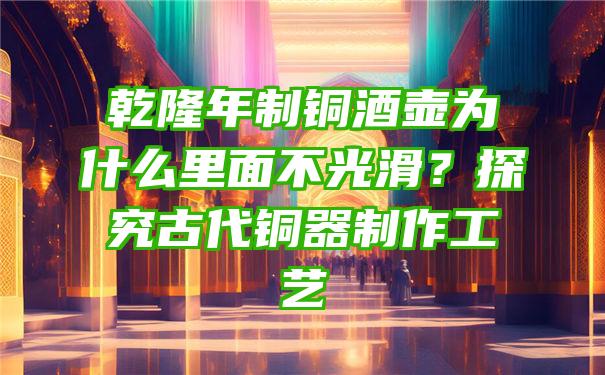 乾隆年制铜酒壶为什么里面不光滑？探究古代铜器制作工艺