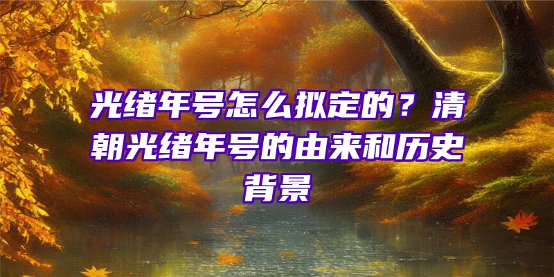 光绪年号怎么拟定的？清朝光绪年号的由来和历史背景