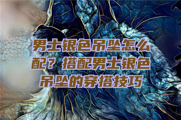 男士银色吊坠怎么配？搭配男士银色吊坠的穿搭技巧