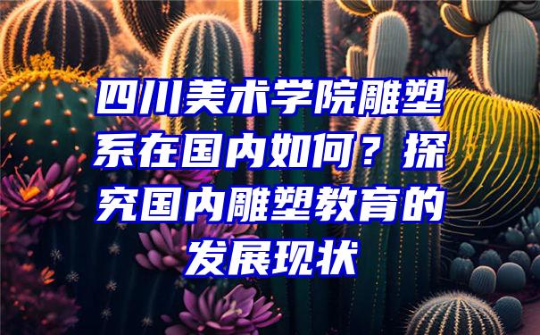 四川美术学院雕塑系在国内如何？探究国内雕塑教育的发展现状